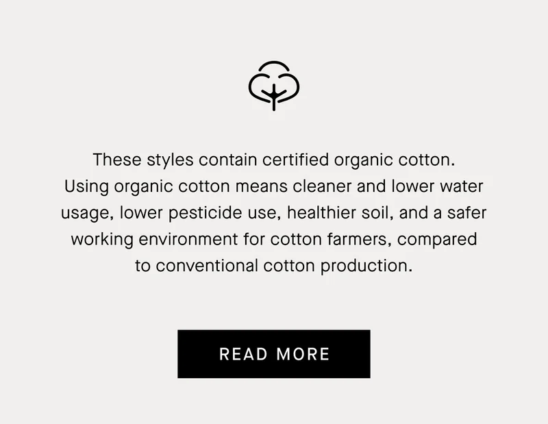 These styles contain certified organic cotton. Using organic cotton means cleaner and lower water usage, lower pesticide use, healthier soil, and a safer working environment for cotton farmers, compared to conventional cotton production.