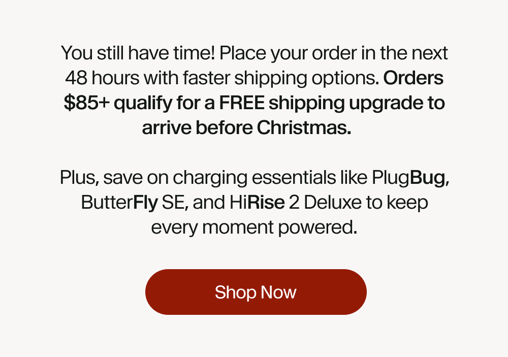 You still have time! Place your order in the next 48 hours with faster shipping options. Orders $85+ qualify for a FREE shipping upgrade to arrive before Christmas.   Plus, save on charging essentials like PlugBug, ButterFly SE, and HiRise 2 Deluxe to keep every moment powered.