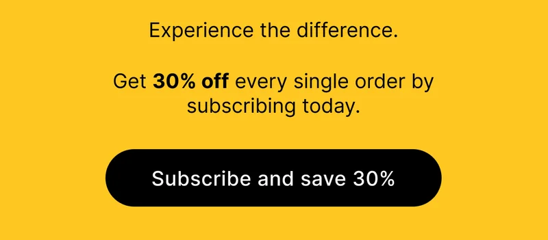 Experience the difference.  Get 30% off every single order by subscribing today.  [ SUBSCRIBE AND SAVE 30% ]