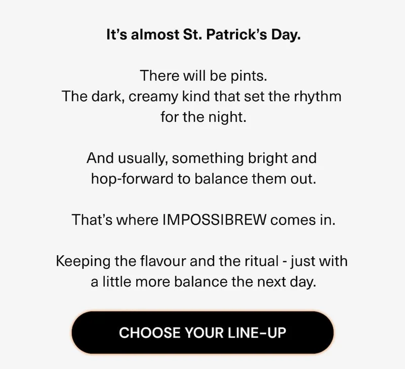 It’s almost St. Patrick’s Day. There will be pints. The dark, creamy kind that set the rhythm for the night. And usually, something bright and hop-forward to balance them out. That’s where IMPOSSIBREW comes in. Keeping the flavour and the ritual - just with a little more balance the next day.
