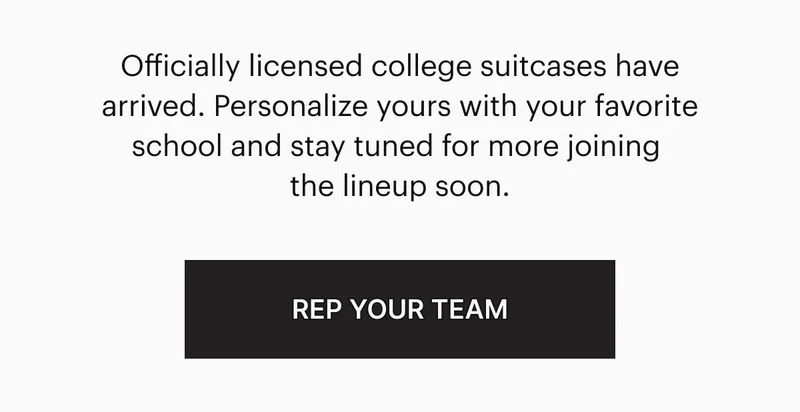 It’s official: The Collegiate Collection is here. Officially licensed college suitcases have arrived. Personalize yours with your favorite school and, stay tuned for more joining the lineup soon. REP YOUR TEAM