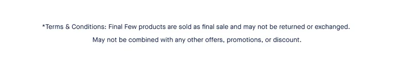 *Terms & Conditions: Final Few products are sold as final sale and may not be returned or exchanged. May not be combined with any other offers, promotions, or discount. *Terms & Conditions: Final Few products are sold as final sale and may not be returned or exchanged. May not be combined with any other offers, promotions, or discount.