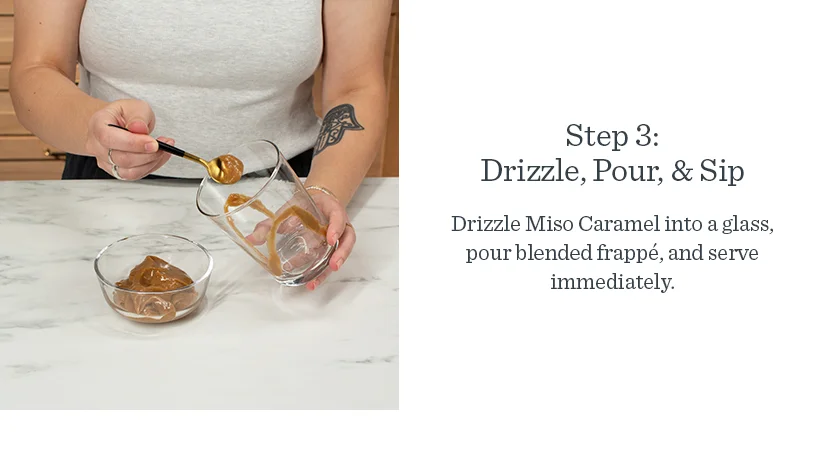 Step 3: Drizzle, Pour, & Sip. Drizzle Miso Caramel into a glass, pour blended frappe, and serve immediately.