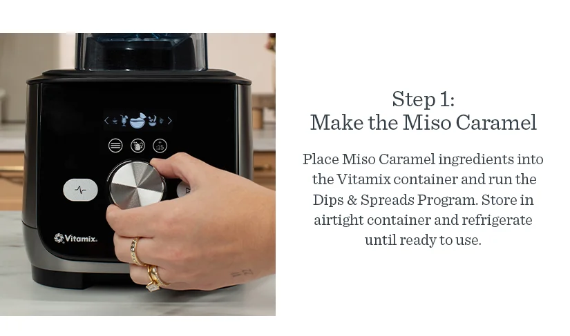 Step 1: Make the Miso Caramel. Place ingredients in the Vitamix Container and run the Dips& Spreads program. Store in airtight container and refrigerate until ready to use.