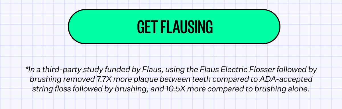 Get Flausing | *In a third-party study funded by Flaus, using the Flaus Electric Flosser followed by brushing removed 7.7X more plaque between teeth compared to ADA-accepted string floss followed by brushing, and 10.5X more compared to brushing alone.