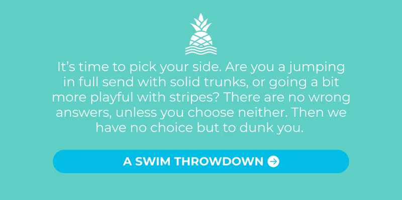 It’s time to pick your side. Are you a jumping in full send with solid trunks, or going a bit more playful with stripes? There are no wrong answers, unless you choose neither. Then we have no choice but to dunk you.