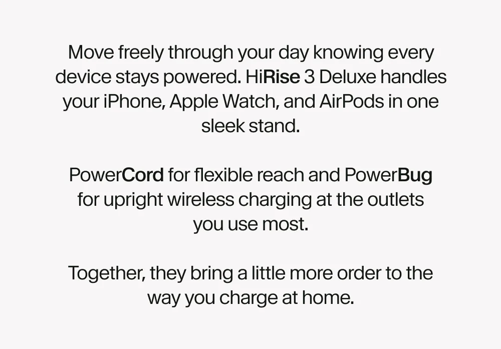 Move freely through your day knowing every device stays powered. HiRise 3 handles your iPhone, Apple Watch, and AirPods in one sleek stand.  PowerCord for flexible reach and PowerBug for upright wireless charging at the outlets you use most.  Together, they bring a little more order to the way you charge at home.