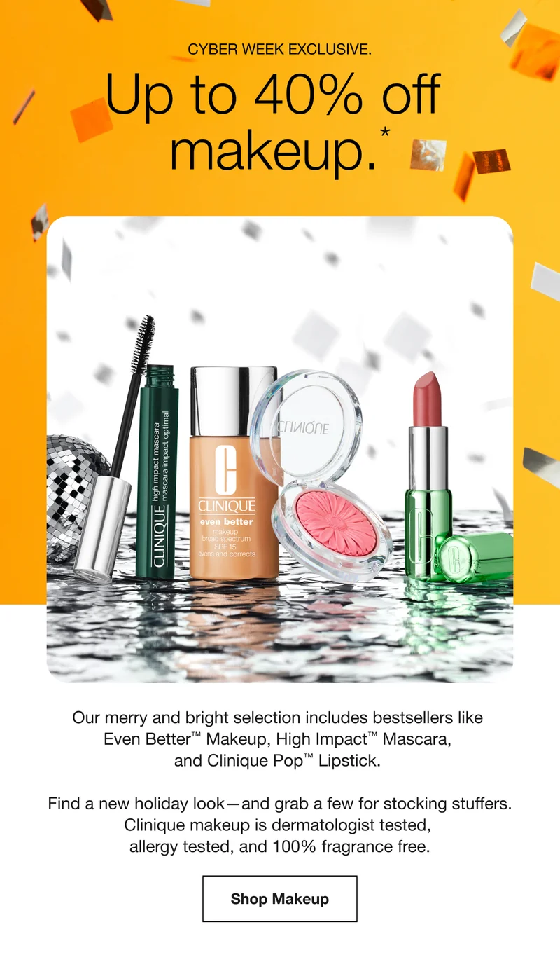 CYBER WEEK EXCLUSIVE. Up to 40% off makeup.*  Our merry and bright selection includes bestsellers like Even Better™ Makeup, High Impact™ Mascara, and Clinique Pop™ Lipstick. Find a new holiday look-and grab a few for stocking stuffers. Clinique makeup is dermatologist tested, allergy tested, and 100% fragrance free. Shop Makeup