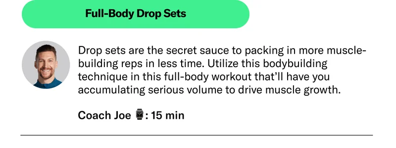 Full-Body Drop Sets Drop sets are the secret sauce to packing in more muscle-building reps in less time. Utilize this bodybuilding technique in this full-body workout that’ll have you accumulating serious volume to drive muscle growth.  Coach Joe 26 min