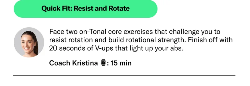 Quick Fit: Resist and Rotate Face two on-Tonal core exercises that challenge you to resist rotation and build rotational strength. Finish off with 20 seconds of V-ups that light up your abs. Coach Kristina 15 min