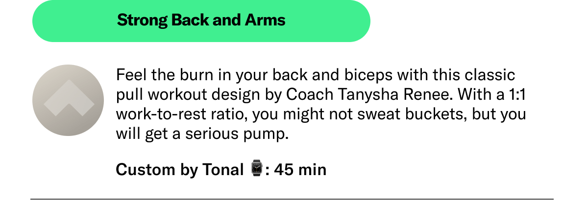 Strong Back and Arms Feel the burn in your back and biceps with this classic pull workout design by Coach Tanysha Renee. With a 1:1 work-to-rest ratio, you might not sweat buckets, but you will get a serious pump. Custom by Tonal 45 min