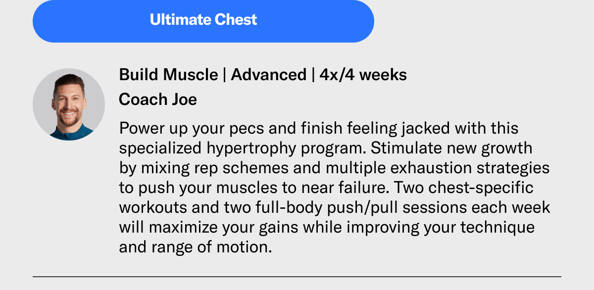 Build Muscle | Advanced | 4x/4 weeks Coach Joe. Power up your pecs and finish feeling jacked with this specialized hypertrophy program. Stimulate new growth by mixing rep schemes and multiple exhaustion strategies to push your muscles to near failure. Two chest-specific workouts and two full-body push/pull sessions each week will maximize your gains while improving your technique and range of motion.