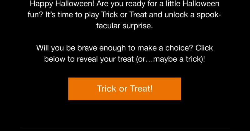 Happy Halloween! Are you ready for a little Halloween fun? It’s time to play Trick or Treat and unlock a spook-tacular surprise.  Will you be brave enough to make a choice? Click below to reveal your treat (or…maybe a trick)!