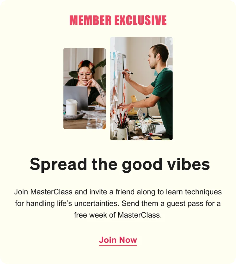 MEMBER EXCLUSIVE. Spread the good vibes. Join MasterClass and invite a friend along to learn techniques for handling life’s uncertainties. Send them a guest pass for a free week of MasterClass.