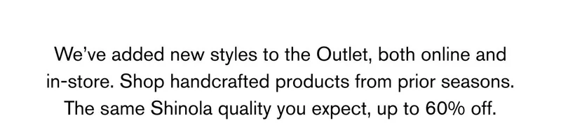 We've added new styles to the Outlet, both online and in-store. Shop handcrafted products from prior seasons. The same Shinola quality you expect, up to 60% off.