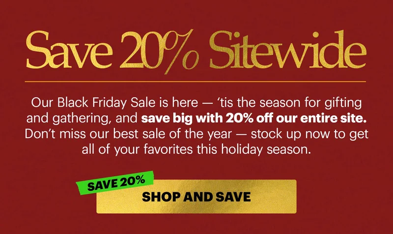 Our Black Friday Sale is here — ‘tis the season for gifting and gathering, and save big with 20% off our entire site. Don’t miss our best sale of the year — stock up now to get all of your favorites this holiday season.  CTA: SHOP + SAVE. SAVE 20%