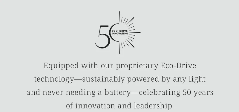 [Eco-Drive 50th Anniversary Logo] Equipped with our proprietary Eco-Drive technology—sustainably powered by any lightand never needing a battery—celebrating 50 yearsof innovation and leadership.  Shop The CITIZEN Collection