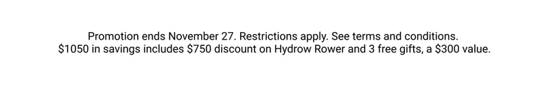 Promotion ends November 27. Restrictions apply. See terms and conditions. $1050 in savings includes $750 discount on Hydrow Rower and 3 free gifts, a $300 value.
