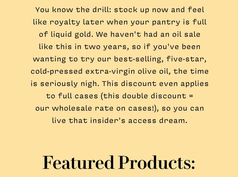 You know the drill: stock up now and feel like royalty later when your pantry is full of liquid gold. We haven't had an oil sale  like this in two years, so if you've been wanting to try our best-selling, five-star, cold-pressed extra-virgin olive oil, the time is seriously nigh. This discount even applies to full cases (this double discount =  our wholesale rate on cases!), so you can live that insider's access dream.     Featured Products: