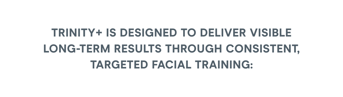 TRINITY+ is designed to deliver visible long-term results through consistent, targeted facial training: