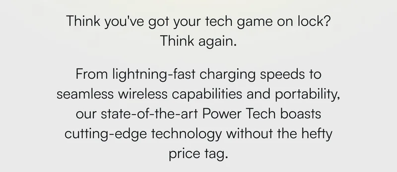 Think you've got your tech game on lock? Think again. From lightning-fast charging speeds to seamless wireless capabilities and portability, our state-of-the-art Power Tech boasts cutting-edge technology without the hefty price tag.