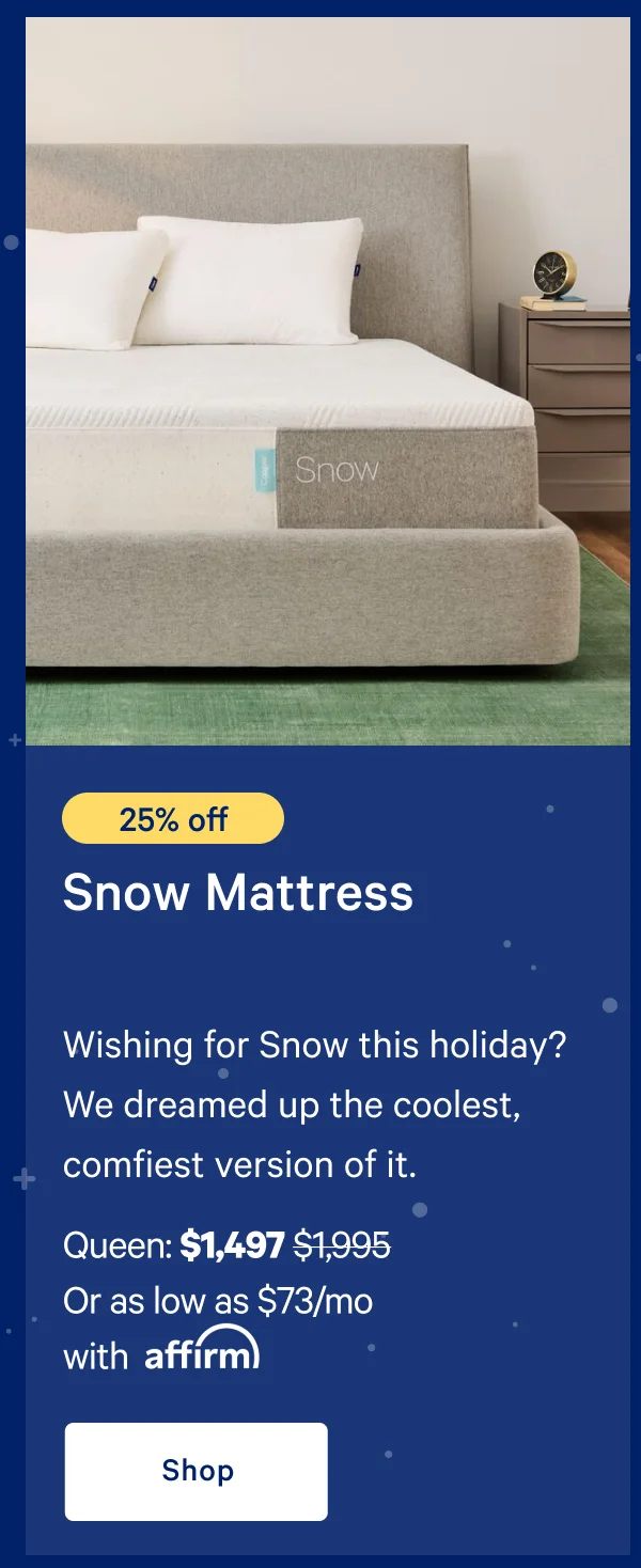 [25% off] >> Snow Mattress >> Wishing for Snow this holiday? We dreamed up the coolest, comfiest version of it. >> Queen: $1,497 ($1,995)  >> Or as low as $73/mo with affirm. >> Shop >>
