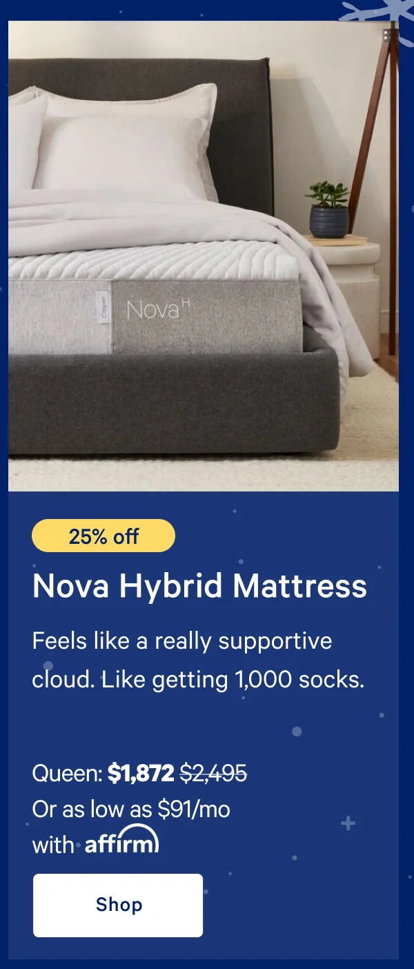 [25% off] >> Nova Hybrid Mattress >> Feels like a really supportive cloud. Like getting 1,000 socks.  >> Queen: $1,872 ($2,495)  >> Or as low as $91/mo with affirm. >> Shop >>