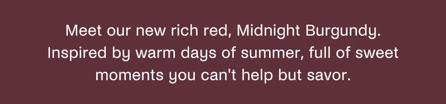 Meet our new rich red, Midnight Burgundy. Inspired by warm days of summer, full of sweet moments you can't help but savor.
