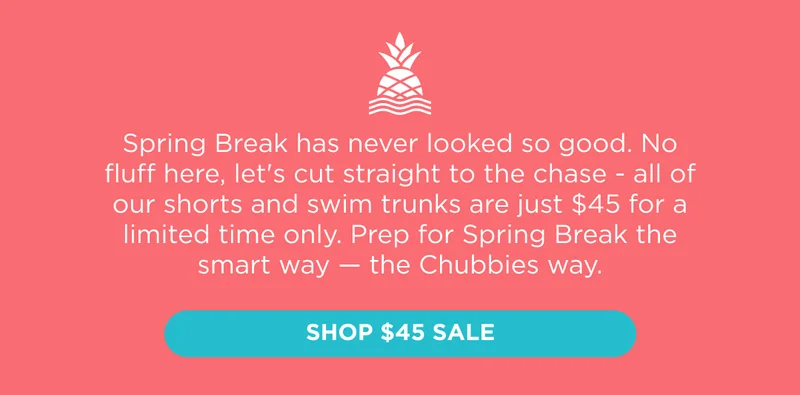 Spring Break has never looked so good for so cheap. No fluff here, let's cut straight to the chase - all of our shorts and swim trunks are just $45 for a limited time only. Prep for Spring Break the smart way — the Chubbies way. Shop $45 Sale.