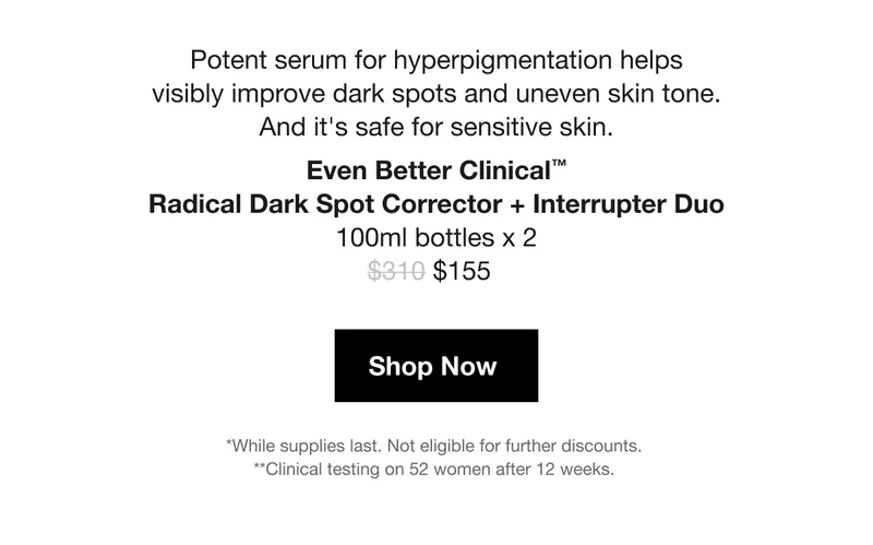 Potent serum for hyperpigmentation helps visibly improve dark spots and uneven skin tone. And it's safe for sensitive skin. | Even Better Clinical™ Radical Dark Spot Corrector + Interrupter Duo 100ml bottles x 2 | $155 | Shop Now | *While supplies last. Not eligible for further discounts.  | **Clinical testing on 52 women after 12 weeks.