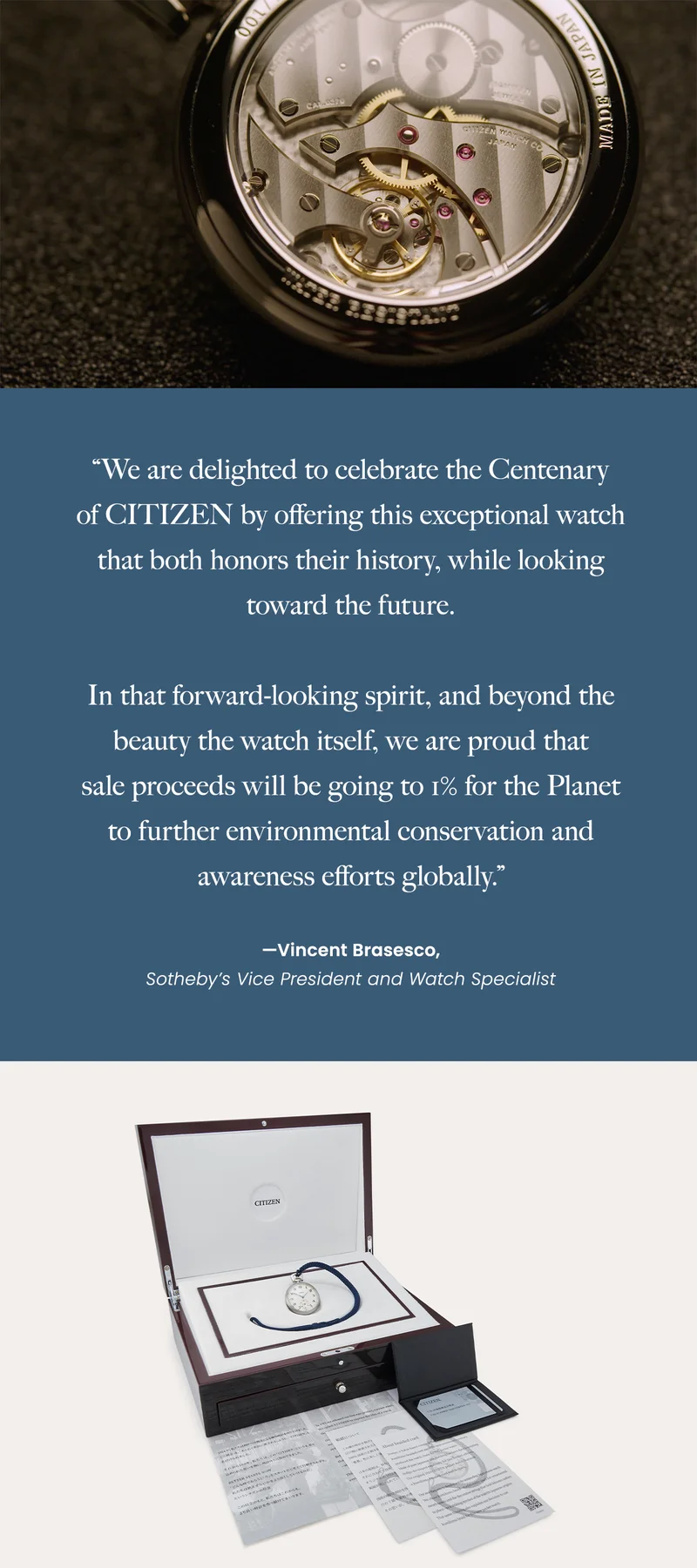 “We are delighted to celebrate the Centenary  of CITIZEN by offering this exceptional watch that both honors their history, while looking toward the future.   In that forward-looking spirit, and beyond the beauty the watch itself, we are proud that  sale proceeds will be going to 1% for the Planet to further environmental conservation and awareness efforts globally.”  —Vincent Brasesco,  Sotheby’s Vice President and Watch Specialist