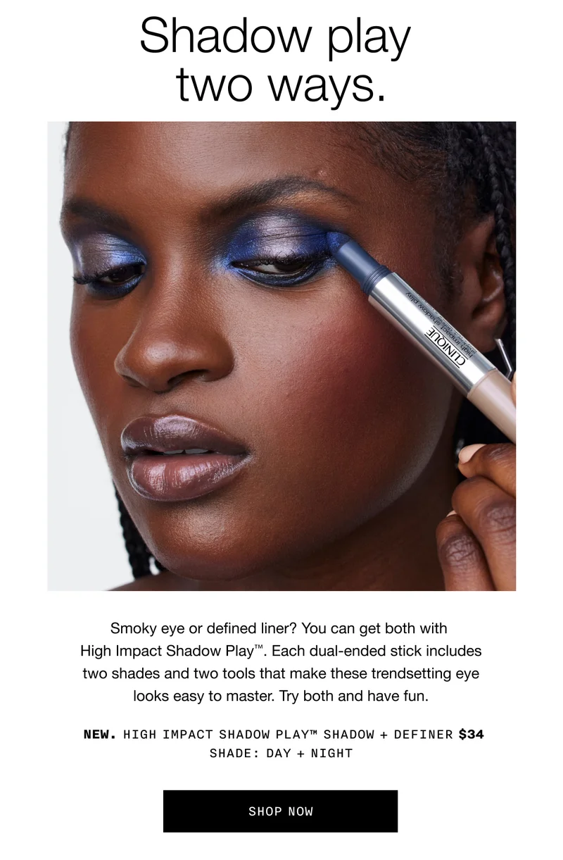 Shadow play two ways. Smoky eye or defined liner? You can get both with High Impact Shadow Play™. Each dual-ended stick includes two shades and two tools that make these trendsetting eye looks easy to master. Try both and have fun. NEW. High Impact Shadow Play™ Shadow + Definer $34 Shade: Day + Night Shop Now