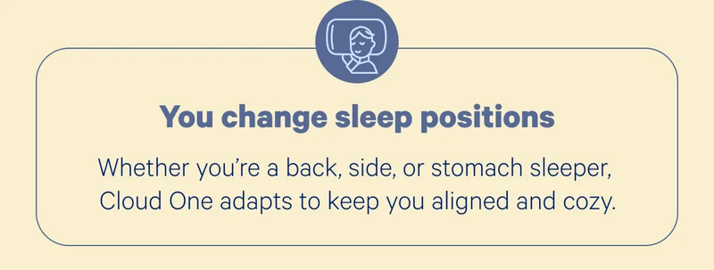You change sleep positions; Whether you’re a back, side, or stomach sleeper, Cloud One adapts to keep you aligned and cozy.