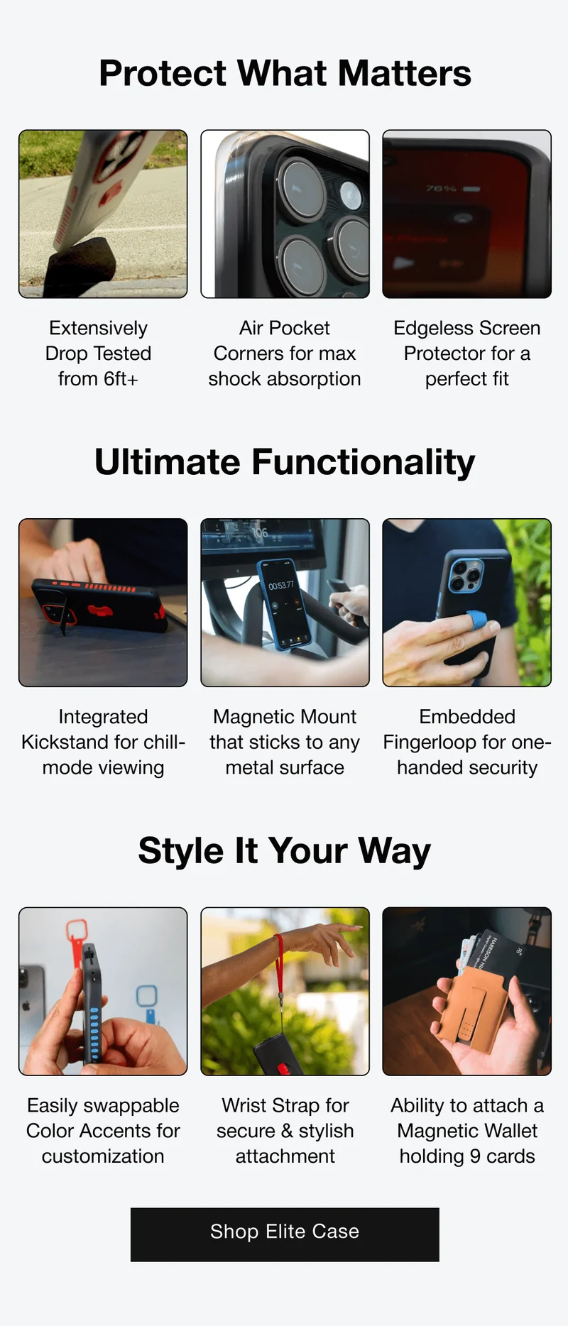 Protect What Matters Extensively Drop Tested from 6ft+ Air Pocket Corners for max shock absorption Edgeless Screen Protector for a perfect fit Ultimate Functionality Integrated Kickstand for chill-mode viewing Magnetic Mount that sticks to any metal surface Embedded Fingerloop for one-handed security Style It Your Way Easily swappable Color Accents for customization Wrist Strap for secure & stylish attachment Ability to attach a Magnetic Wallet holding 9 cards