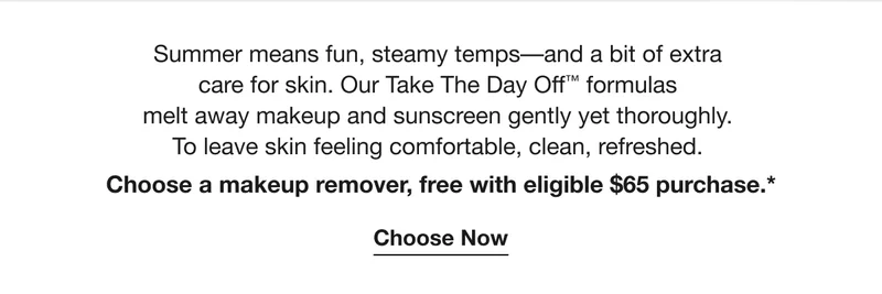 Summer means fun, steamy temps––and a bit of extra  care for skin. Our Take The Day Off™ formulas  melt away makeup and sunscreen gently yet thoroughly.  To leave skin feeling comfortable, clean, refreshed.  Choose a makeup remover, free with eligible $65 purchase.* | Choose Now
