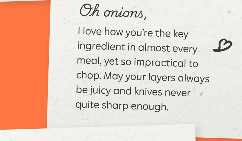 Oh onions, I love how you’re the key ingredient in almost every meal, yet so impractical to chop. May your layers always be juicy and knives never quite sharp enough.
