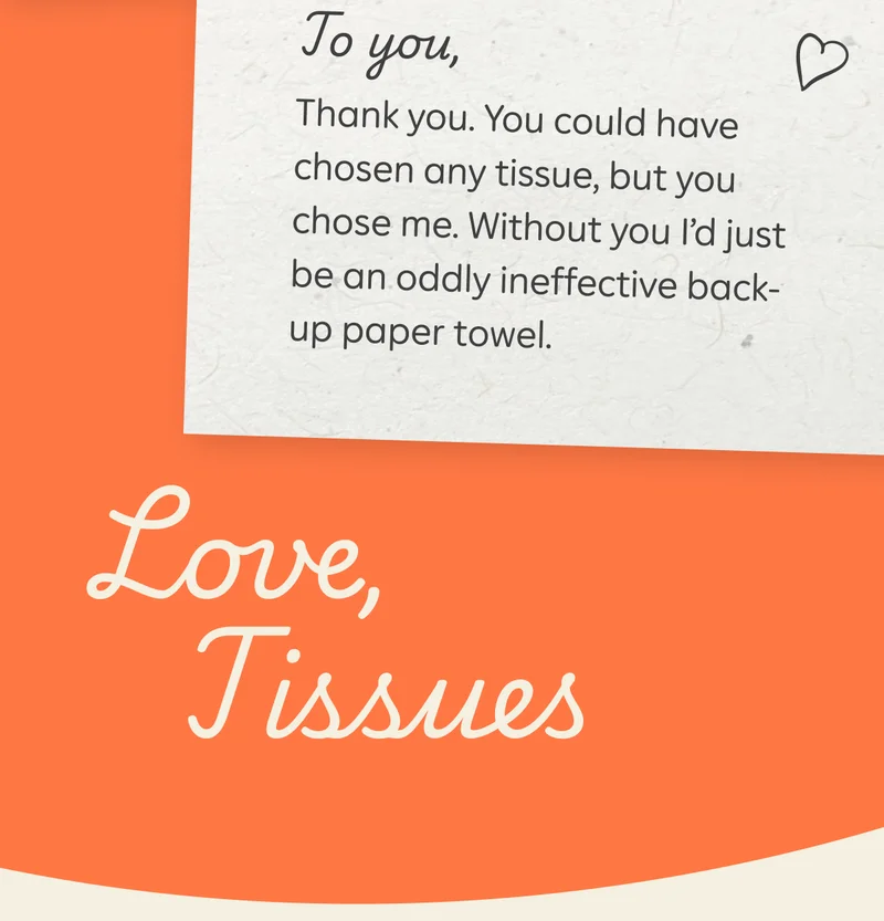 To you, Thank you. You could have chosen any tissue, but you chose me. Without you I’d just be an oddly ineffective back-up paper towel. Love, Tissues