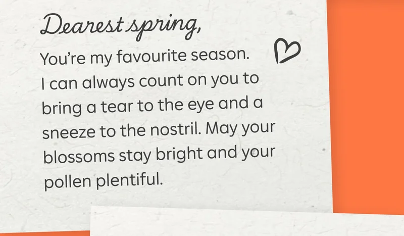 Dearest spring, You’re my favourite season. I can always count on you to bring a tear to the eye and a sneeze to the nostril. May your blossoms stay bright and your pollen plentiful.