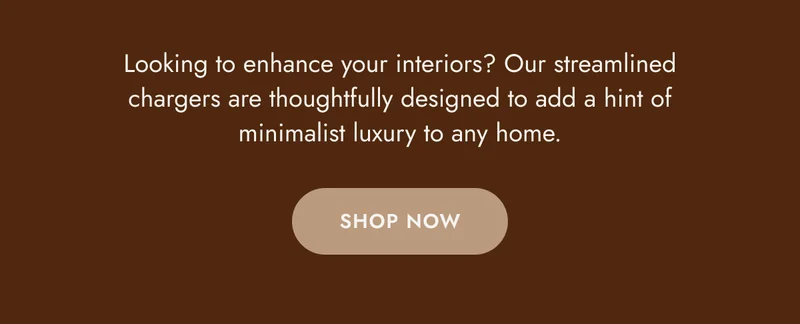 Looking to enhance your interiors? Our streamlined chargers are thoughtfully designed to add a hint of minimalist luxury to any home. Shop Now