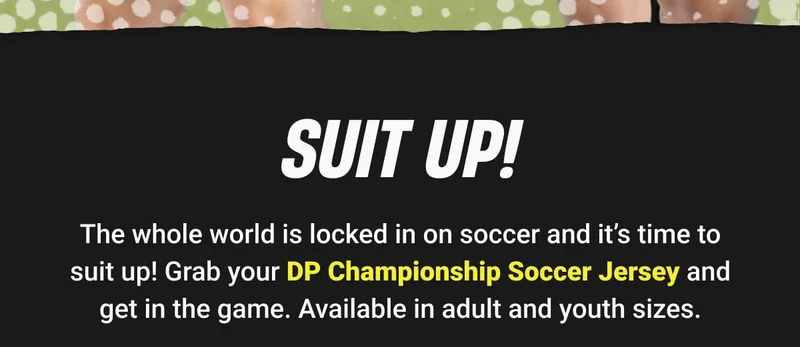 SUIT UP! | The whole world is locked in on soccer and it’s time to suit up! Grab your DP Championship Soccer Jersey and get in the game. Available in adult and youth sizes.