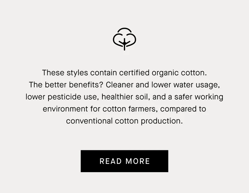 These styles contain certified organic cotton. The better benefits? Cleaner and lower water usage, lower pesticide use, healthier soil, and a safer working environment for cotton farmers, compared to conventional cotton production. | Read More