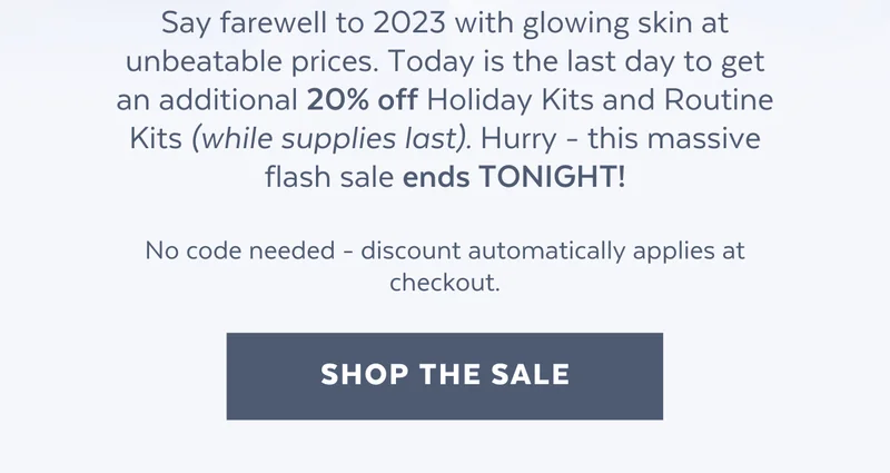 Say farewell to 2023 with glowing skin at unbeatable prices. Today is the last day to get an additional 20% off Holiday Kits and Routine Kits (while supplies last). Hurry - this massive flash sale ends TONIGHT!  No code needed - discount automatically applies at checkout. [SHOP THE SALE]