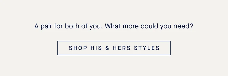 A pair for both of you. What more could you need? SHOP HIS & HERS STYLES A pair for both of you. What more could you need? SHOP HIS & HERS STYLES