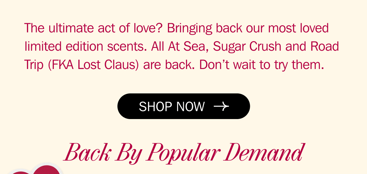 The ultimate act of love? Bringing back our most loved limited edition scents. All At Sea, Sugar Crush and Road Trip (FKA Lost Claus) are back. Don’t wait to try them. - Back By Popular Demand | SHOP NOW