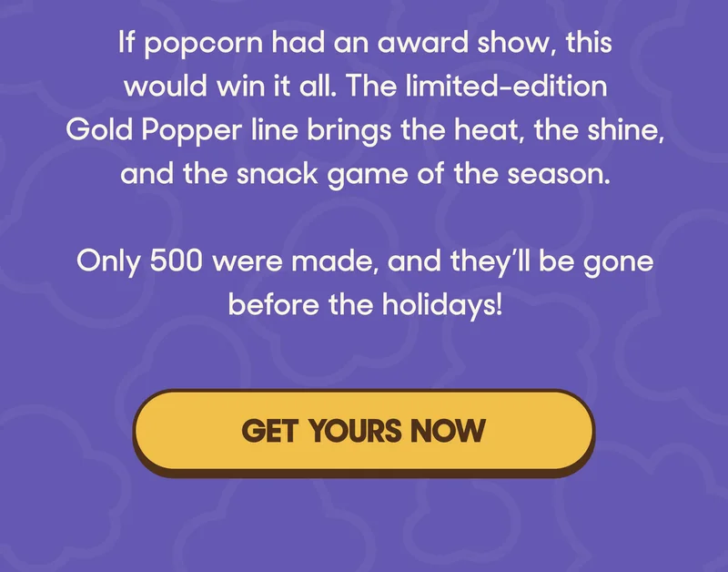 If popcorn had an award show, this would win it all. The limited-edition Gold Popper line brings the heat, the shine, and the snack game of the season.  Only 500 were made, and they’ll be gone before the holidays! GET YOURS NOW