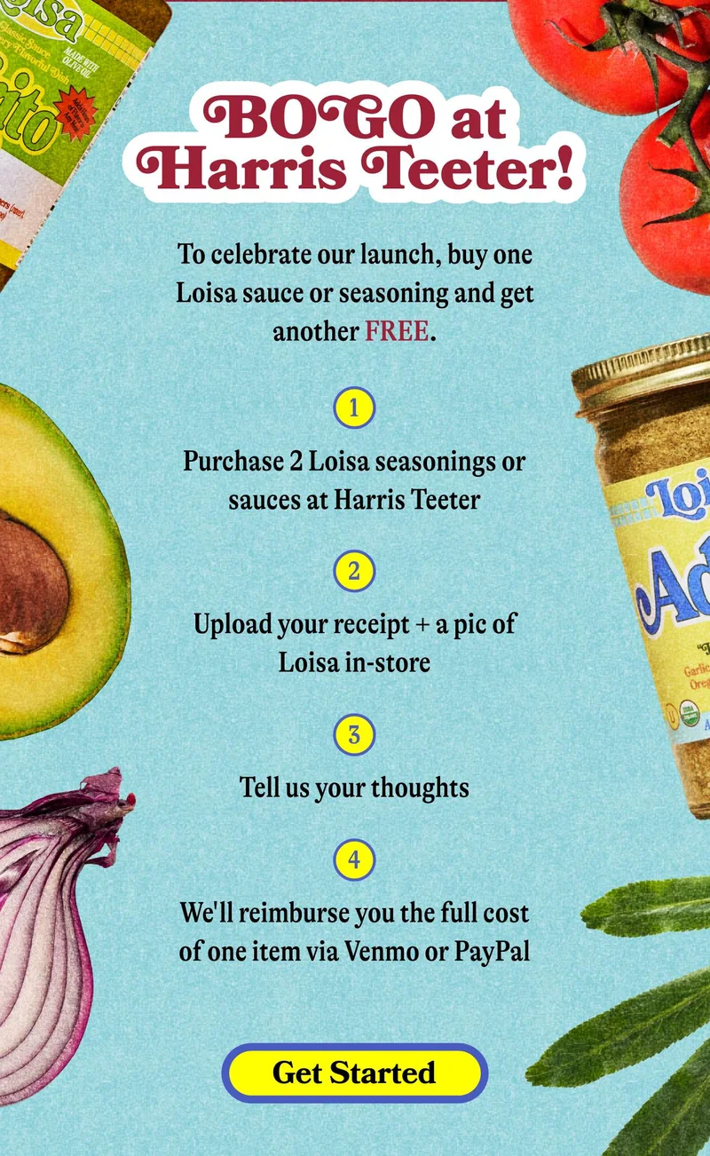 BOGO at Harris Teeter! To celebrate our launch, buy one Loisa sauce or seasoning and get another FREE. Purchase 1 Loisa seasoning or sauce at Harris Teeter Upload your receipt + a pic of Loisa in-store Tell us your thoughts  We'll reimburse you the full cost of one item via Venmo or PayPal GET STARTED