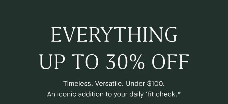 EVERYTHING UP TO 30% OFF Timeless. Versatile. Under $100. An iconic addition to your daily βfit check.* EVERYTHING UP TO 30% OFF Timeless. Versatile. Under $100. An iconic addition to your daily βfit check.*