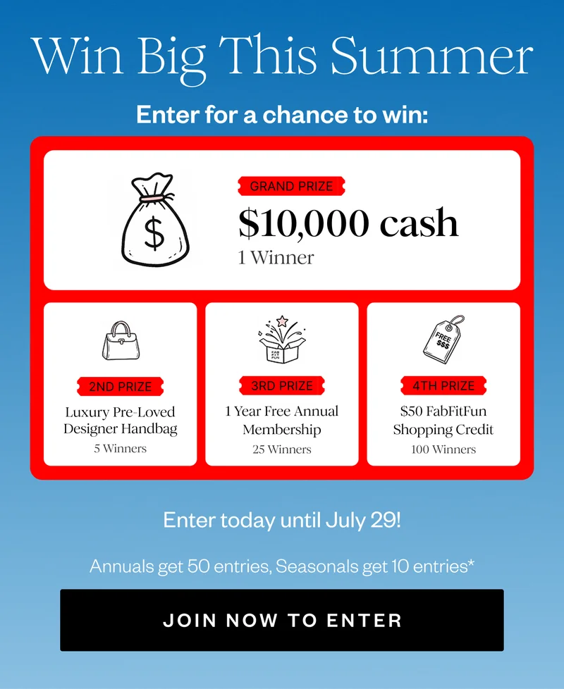 Win Big This Summer | Enter for a chance to win: | GRAND PRIZE $10,000 cash 1 Winner | 2ND PRIZE Luxury Pre-Loved Designer Handbag 5 Winners | 3RD PRIZE 1 Year Free Annual Membership 25 Winners | 4TH PRIZE $50 FabFitFun Shopping Credit 100 Winners | Enter today until July 29! | Annuals get 50 entries, Seasonals get 10 entries* | JOIN NOW TO ENTER