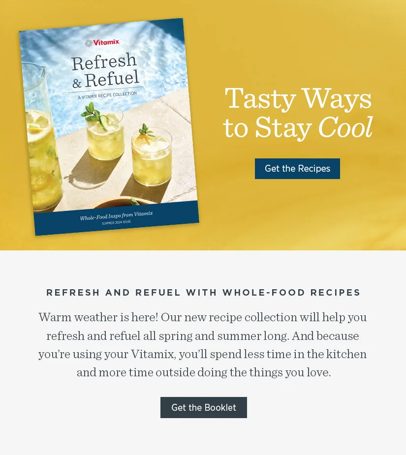 Refresh and Refuel with Whole-Food Recipes. Warmer weather is here! Our new recipe collection will help you refresh and refuel all summer long. And because you're using your Vitamix, you'll spend less time in the kitchen and more time outside doing the things you love.