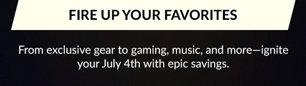 FIRE UP YOUR FAVORITES | From exclusive gear to gaming, music, and more—ignite your July 4th with epic savings.